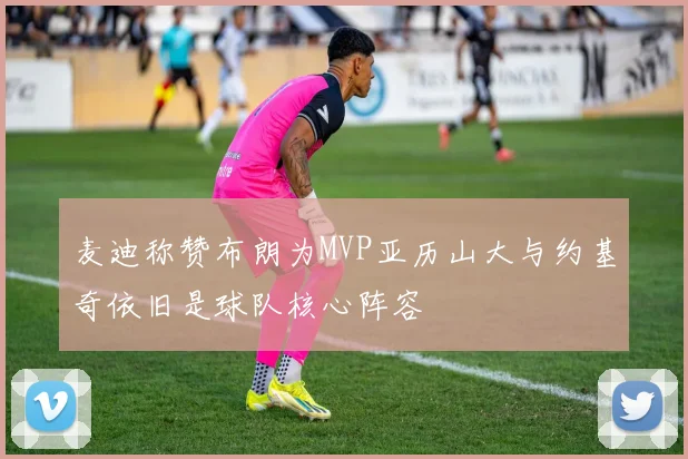 麦迪称赞布朗为MVP亚历山大与约基奇依旧是球队核心阵容