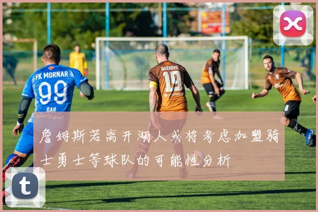 詹姆斯若离开湖人或将考虑加盟骑士勇士等球队的可能性分析